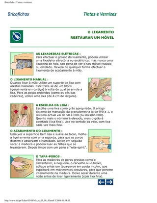 Bricoficha : Tintas e vernizes

O LIXAMENTO
RESTAURAR UM MÓVEL

AS LIXADEIRAS ELÉTRICAS :
Para efectuar o grosso do lixamento, poderá utilizar
uma lixadeira vibratória ou excêntrica, mas nunca uma
lixadeira de rolo, sob pena de ver o seu móvel riscado
ou esfolado. Deverá de qualquer forma efectuar o
lixamento de acabamento à mão.
O LIXAMENTO MANUAL :
Quando lixar à mão utilize um suporte de lixa com
arestas boleadas. Este trata-se de um bloco
(geralmente em cortiça) à volta do qual se enrola a
lixa. Para as peças redondas (como os pés das
cadeiras), utilize uma lixa (de 4 cm de largura).
A ESCOLHA DA LIXA :
Escolha uma lixa como grão apropriado. O antigo
sistema de marcação da granulometria ia de 9/0 a 1, o
sistema actual vai de 50 a 600 (ou mesmo 800).
Quanto mais o número é elevado, mais o grão é
apertado (lixa fina). Lixe no sentido do veio, com lixa
cada vez mais fina.
O ACABAMENTO DO LIXAMENTO :
Uma vez a superfície bem lisa e suave ao tocar, molhea ligeiramente com uma esponja, para que os poros
dilatem e absorvam a humidade. Deixe em seguida
secar a madeira e poderá lixar as falhas que se
levantarem. Depois limpe com um pano e "wite-spirit".
O TAPA-POROS :
Para as madeiras de poros grossos como o
castanheiro, a nogueira, o carvalho ou o freixo,
aplique antes um tapa-poros em pasta incolor, que
espalhará em movimentos circulares, para que penetre
inteiramente na madeira. Deixe secar durante uma
noite antes de lixar ligeiramente (com lixa fina).

http://www.aki.pt/fiches/03/08/bfe_pt_03_08_4.htm8/3/2006 06:54:35

 