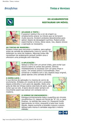 Bricoficha : Tintas e vernizes

OS ACABAMENTOS
RESTAURAR UM MÓVEL

ACLARAR A TINTA :
É possível restituir-lhe a cor de origem ou
simplesmente aclarar os móveis que se tornaram
muito escuros. Existem produtos descolorantes para
aplicar depois da decapagem química. Poderá ainda
experimentar a lixívia. Deixe secar, lixe, depois renove
a operação se necessário.
AS TINTAS DE MADEIRA :
Existem tintas para escurecer a madeira, para aplicar
antes da camada de acabamento (cera ou verniz). Elas
disfarçam os veios da madeira. Algumas tintas não
necessitam de acabamento porque contêm cera e
oferecem uma protecção anti-manchas.
A APLICAÇÃO :
Aplique a tinta com um pincel chato, para evitar que
escorra sobre os cantos dos paineis. Elimine
imediatamente os excessos com um pano limpo e
suave. Um ensaio prévio é aconselhado. Para
conservar a madeira com o seu aspecto baço original,
passe apenas uma camada de tinta.
A GOMA-LACA :
A sua técnica de aplicação é a mesma do verniz de
enchimento. Embeba um novelo de lã com o produto,
depois embrulhe-o num pano de algodão. Deite uma
gota de óleo de linhaça sobres esta bola de pano, para
evitar que se cole. O pano deverá estar sempre em
movimento assim que estiver em contacto com a
madeira.
O VERNIZ DE ENCHIMENTO :
Esfregue primeiramente toda a superfície em círculos
concêntricos (1), depois em forma de "8" (2), e, para
finalizar, no sentido dos veios (3). Pressione muito
ligeiramente no início, enquanto a bola tiver muito
líquido, depois aumente a pressão a pouco e pouco.
Aplique pelo menos 6 camadas segundo o mesmo
método.

http://www.aki.pt/fiches/03/08/bfe_pt_03_08_5.htm8/3/2006 06:54:38

 