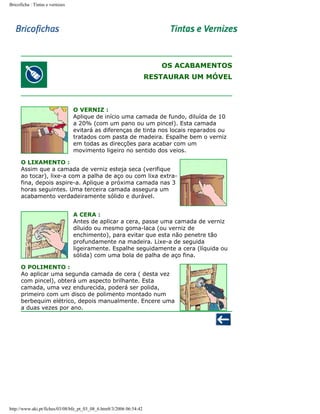 Bricoficha : Tintas e vernizes

OS ACABAMENTOS
RESTAURAR UM MÓVEL

O VERNIZ :
Aplique de início uma camada de fundo, diluída de 10
a 20% (com um pano ou um pincel). Esta camada
evitará as diferenças de tinta nos locais reparados ou
tratados com pasta de madeira. Espalhe bem o verniz
em todas as direcções para acabar com um
movimento ligeiro no sentido dos veios.
O LIXAMENTO :
Assim que a camada de verniz esteja seca (verifique
ao tocar), lixe-a com a palha de aço ou com lixa extrafina, depois aspire-a. Aplique a próxima camada nas 3
horas seguintes. Uma terceira camada assegura um
acabamento verdadeiramente sólido e durável.
A CERA :
Antes de aplicar a cera, passe uma camada de verniz
díluido ou mesmo goma-laca (ou verniz de
enchimento), para evitar que esta não penetre tão
profundamente na madeira. Lixe-a de seguida
ligeiramente. Espalhe seguidamente a cera (líquida ou
sólida) com uma bola de palha de aço fina.
O POLIMENTO :
Ao aplicar uma segunda camada de cera ( desta vez
com pincel), obterá um aspecto brilhante. Esta
camada, uma vez endurecida, poderá ser polida,
primeiro com um disco de polimento montado num
berbequim elétrico, depois manualmente. Encere uma
a duas vezes por ano.

http://www.aki.pt/fiches/03/08/bfe_pt_03_08_6.htm8/3/2006 06:54:42

 