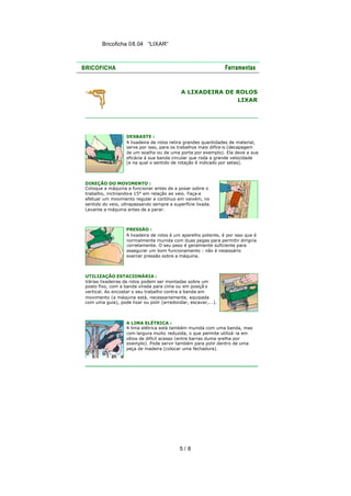Bricoficha 08.04 “LIXAR“

A LIXADEIRA DE ROLOS
LIXAR

DESBASTE :
A lixadeira de rolos retira grandes quantidades de material,
serve por isso, para os trabalhos mais difíce is (decapagem
de um soalho ou de uma porta por exemplo). Ela deve a sua
eficácia à sua banda circular que roda a grande velocidade
(e na qual o sentido de rotação é indicado por setas).

DIREÇÃO DO MOVIMENTO :
Coloque a máquina a funcionar antes de a posar sobre o
trabalho, inclinando 15° em relação ao veio. Faça-a
-a
efetuar um movimento regular e contínuo em vaivém, no
sentido do veio, ultrapassando sempre a superfície lixada.
Levante a máquina antes de a parar.

PRESSÃO :
A lixadeira de rolos é um aparelho potente, é por isso que é
normalmente munida com duas pegas para permitir dirigi-la
corretamente. O seu peso é geralmente suficiente para
assegurar um bom funcionamento : não é necessário
exercer pressão sobre a máquina.

UTILIZAÇÃO ESTACIONÁRIA :
Várias lixadeiras de rolos podem ser montadas sobre um
posto fixo, com a banda virada para cima ou em posiçã o
vertical. Ao encostar o seu trabalho contra a banda em
movimento (a máquina está, necessariamente, equipada
com uma guia), pode lixar ou polir (arredondar, escavar,...).

A LIMA ELÉTRICA :
A lima elétrica está também munida com uma banda, mas
com largura muito reduzida, o que permite utilizá-la em
sítios de difícil acesso (entre barras duma grelha por
exemplo). Pode servir também para polir dentro de uma
peça de madeira (colocar uma fechadura).

5/ 8

 