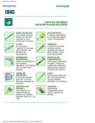 Bricoficha : Construção

LISTA DE MATERIAL
COLOCAR PLACAS DE GESSO

NÍVEL DE BOLHA :
Um modelo de duas
bolhas vai permitir
controlar o nível
horizontal e vertical.

FITA MÉTRICA :
O retorno automático
e o travão são opções
muito interessantes.

X-ATO :
O x-ato (tipo
"stanley") é útil para
várias tarefas. As
lâminas são
descartáveis.

SERROTE :
A linha de corte dos
serrotes variam
bastante de modelo
para modelo : faça
uma boa escolha.

BERBEQUIM
REVERSÍVEL :
Prefira um berbequim
que também
aparafuse. Os modelos
sem fio são muito
práticos.

MARTELO DE
CARPINTEIRO :
Para pregar nas placas
de gesso, utilize um
modelo de carpinteiro,
ligeiramente convexo
(martelo de orelhas).

SERRA DE
RECORTES :
A serra de recortes
deve ter o tipo de
lâminas adequado ao
material.

LIMA :
As limas de meia-cana
são mais polivalentes
que os modelos
paralelos ou circulares.

ESPÁTULA DE
PINTOR :
Para betumar as
placas de gesso,
escolha um modelo
bastante largo (ex. 16
cm).

TALOCHA :
Ferramenta
indispensável para
aplicar o gesso na
parede.

http://www.aki.pt/fiches/02/02/bfm_pt_02_02_1.htm8/3/2006 06:55:19

 