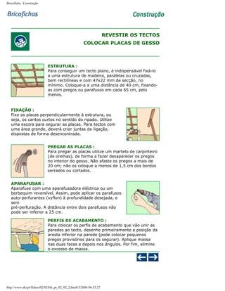 Bricoficha : Construção

REVESTIR OS TECTOS
COLOCAR PLACAS DE GESSO

ESTRUTURA :
Para conseguir um tecto plano, é indispensável fixá-lo
a uma estrutura de madeira, paralelas ou cruzadas,
bem rectilíneas e com 47x22 mm de secção, no
mínimo. Coloque-a a uma distância de 40 cm, fixandoas com pregos ou parafusos em cada 65 cm, pelo
menos.

FIXAÇÃO :
Fixe as placas perpendicularmente à estrutura, ou
seja, os cantos curtos no sentido do ripado. Utilize
uma escora para segurar as placas. Para tectos com
uma área grande, deverá criar juntas de ligação,
dispostas de forma desencontrada.
PREGAR AS PLACAS :
Para pregar as placas utilize um martelo de carpinteiro
(de orelhas), de forma a fazer desaparecer os pregos
no interior do gesso. Não afaste os pregos a mais de
20 cm; não os coloque a menos de 1,5 cm dos bordos
serrados ou cortados.
APARAFUSAR :
Aparafuse com uma aparafusadora eléctrica ou um
berbequim reversível. Assim, pode aplicar os parafusos
auto-perfurantes (vyflon) à profundidade desejada, e
sem
pré-perfuração. A distância entre dois parafusos não
pode ser inferior a 25 cm.
PERFIS DE ACABAMENTO :
Para colocar os perfis de acabamento que vão unir as
paredes ao tecto, desenhe primeiramente a posição da
aresta inferior na parede (pode colocar pequenos
pregos provisórios para os segurar). Aplique massa
nas duas faces e depois nos ângulos. Por fim, elimine
o excesso de massa.

http://www.aki.pt/fiches/02/02/bfe_pt_02_02_2.htm8/3/2006 06:55:27

 