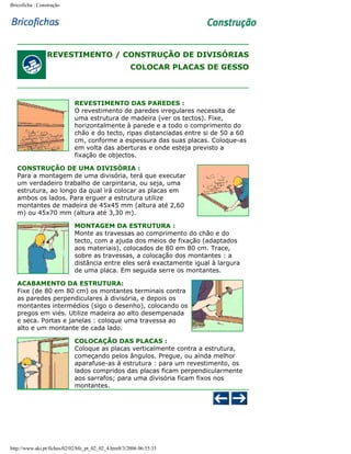 Bricoficha : Construção

REVESTIMENTO / CONSTRUÇÃO DE DIVISÓRIAS
COLOCAR PLACAS DE GESSO

REVESTIMENTO DAS PAREDES :
O revestimento de paredes irregulares necessita de
uma estrutura de madeira (ver os tectos). Fixe,
horizontalmente à parede e a todo o comprimento do
chão e do tecto, ripas distanciadas entre si de 50 a 60
cm, conforme a espessura das suas placas. Coloque-as
em volta das aberturas e onde esteja previsto a
fixação de objectos.
CONSTRUÇÃO DE UMA DIVISÓRIA :
Para a montagem de uma divisória, terá que executar
um verdadeiro trabalho de carpintaria, ou seja, uma
estrutura, ao longo da qual irá colocar as placas em
ambos os lados. Para erguer a estrutura utilize
montantes de madeira de 45x45 mm (altura até 2,60
m) ou 45x70 mm (altura até 3,30 m).
MONTAGEM DA ESTRUTURA :
Monte as travessas ao comprimento do chão e do
tecto, com a ajuda dos meios de fixação (adaptados
aos materiais), colocados de 80 em 80 cm. Trace,
sobre as travessas, a colocação dos montantes : a
distância entre eles será exactamente igual à largura
de uma placa. Em seguida serre os montantes.
ACABAMENTO DA ESTRUTURA:
Fixe (de 80 em 80 cm) os montantes terminais contra
as paredes perpendiculares à divisória, e depois os
montantes intermédios (sigo o desenho), colocando os
pregos em viés. Utilize madeira ao alto desempenada
e seca. Portas e janelas : coloque uma travessa ao
alto e um montante de cada lado.
COLOCAÇÃO DAS PLACAS :
Coloque as placas verticalmente contra a estrutura,
começando pelos ângulos. Pregue, ou ainda melhor
aparafuse-as à estrutura : para um revestimento, os
lados compridos das placas ficam perpendicularmente
aos sarrafos; para uma divisória ficam fixos nos
montantes.

http://www.aki.pt/fiches/02/02/bfe_pt_02_02_4.htm8/3/2006 06:55:33

 