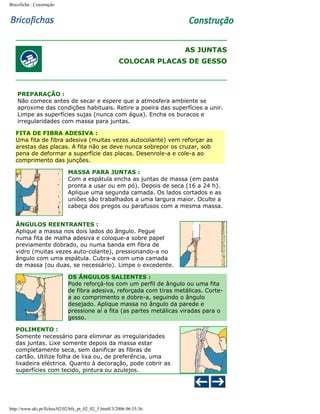 Bricoficha : Construção

AS JUNTAS
COLOCAR PLACAS DE GESSO

PREPARAÇÃO :
Não comece antes de secar e espere que a atmosfera ambiente se
aproxime das condições habituais. Retire a poeira das superfícies a unir.
Limpe as superfícies sujas (nunca com água). Encha os buracos e
irregularidades com massa para juntas.
FITA DE FIBRA ADESIVA :
Uma fita de fibra adesiva (muitas vezes autocolante) vem reforçar as
arestas das placas. A fita não se deve nunca sobrepor os cruzar, sob
pena de deformar a superfície das placas. Desenrole-a e cole-a ao
comprimento das junções.
MASSA PARA JUNTAS :
Com a espátula encha as juntas de massa (em pasta
pronta a usar ou em pó). Depois de seca (16 a 24 h).
Aplique uma segunda camada. Os lados cortados e as
uniões são trabalhados a uma largura maior. Oculte a
cabeça dos pregos ou parafusos com a mesma massa.
ÂNGULOS REENTRANTES :
Aplique a massa nos dois lados do ângulo. Pegue
numa fita de malha adesiva e coloque-a sobre papel
previamente dobrado, ou numa banda em fibra de
vidro (muitas vezes auto-colante), pressionando-a no
ângulo com uma espátula. Cubra-a com uma camada
de massa (ou duas, se necessário). Limpe o excedente.
OS ÂNGULOS SALIENTES :
Pode reforçá-los com um perfil de ângulo ou uma fita
de fibra adesiva, reforçada com tiras metálicas. Cortea ao comprimento e dobre-a, seguindo o ângulo
desejado. Aplique massa no ângulo da parede e
pressione aí a fita (as partes metálicas viradas para o
gesso.
POLIMENTO :
Somente necessário para eliminar as irregularidades
das juntas. Lixe somente depois da massa estar
completamente seca, sem danificar as fibras de
cartão. Utilize folha de lixa ou, de preferência, uma
lixadeira eléctrica. Quanto à decoração, pode cobrir as
superfícies com tecido, pintura ou azulejos.

http://www.aki.pt/fiches/02/02/bfe_pt_02_02_5.htm8/3/2006 06:55:36

 