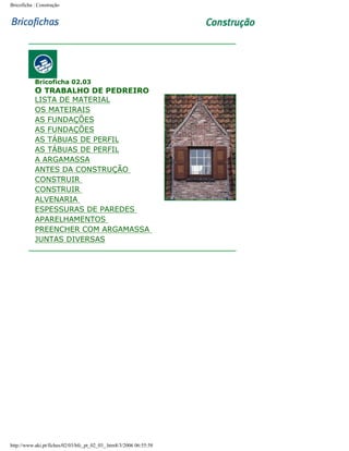 Bricoficha : Construção

Bricoficha 02.03

O TRABALHO DE PEDREIRO

LISTA DE MATERIAL
OS MATEIRAIS
AS FUNDAÇÕES
AS FUNDAÇÕES
AS TÁBUAS DE PERFIL
AS TÁBUAS DE PERFIL
A ARGAMASSA
ANTES DA CONSTRUÇÃO
CONSTRUIR
CONSTRUIR
ALVENARIA
ESPESSURAS DE PAREDES
APARELHAMENTOS
PREENCHER COM ARGAMASSA
JUNTAS DIVERSAS

http://www.aki.pt/fiches/02/03/bfc_pt_02_03_.htm8/3/2006 06:55:58

 