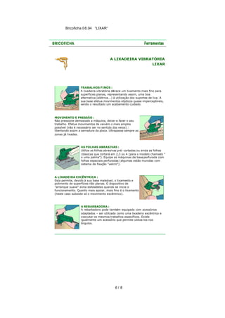 Bricoficha 08.04 “LIXAR“

A LIXADEIRA VIBRATÓRIA
LIXAR

TRABALHOS FINOS :
A lixadeira vibratória oferece um lixamento mais fino para
superfícies planas, representando assim, uma boa
alternativa (elétrica...) à utilização dos suportes de lixa. A
sua base efetua movimentos elípticos quase imperceptíveis,
sendo o resultado um acabamento cuidado.

MOVIMENTO E PRESSÃO :
Não pressione demasiado a máquina, deixe -a fazer o seu
trabalho. Efetue movimentos de vaivém o mais amplos
possível (não é necessário ser no sentido dos veios) :
libertando assim a serradura da placa. Ultrapasse sempre as
zonas já lixadas.

AS FOLHAS ABRASIVAS :
Utilize as folhas abrasivas pré -cortadas ou ainda as folhas
clássicas que cortará em 2,3 ou 4 (para o modelo chamado "
a uma palma"). Equipe as máquinas de base perfurada com
folhas especiais perfuradas (algumas estão munidas com
sistema de fixação "velcro").

A LIXADEIRA EXCÊNTRICA :
Esta permite, devido à sua base maleável, o lixamento e
polimento de superfícies não planas. O dispositivo de
"arranque suave" evita esfoladelas quando se inicia o
funcionamento. Quanto mais apoiar, mais fino é o lixamento
(neste caso subsiste só o movimento excêntrico).

A REBARBADORA :
A rebarbadora pode também -equipada com acessórios
adaptados – ser utilizada como uma lixadeira excêntrica e
executar os mesmos trabalhos específicos. Existe
igualmente um acessório que permite utiliza-los nos
ângulos.

6/ 8

 