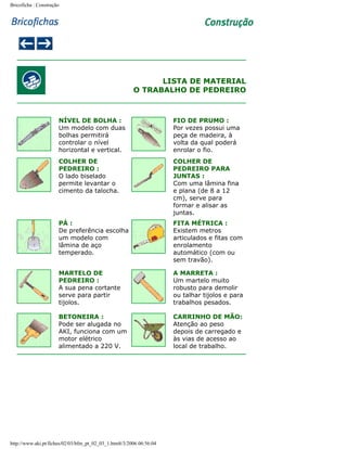 Bricoficha : Construção

LISTA DE MATERIAL
O TRABALHO DE PEDREIRO

NÍVEL DE BOLHA :
Um modelo com duas
bolhas permitirá
controlar o nível
horizontal e vertical.

FIO DE PRUMO :
Por vezes possui uma
peça de madeira, à
volta da qual poderá
enrolar o fio.

COLHER DE
PEDREIRO :
O lado biselado
permite levantar o
cimento da talocha.

COLHER DE
PEDREIRO PARA
JUNTAS :
Com uma lâmina fina
e plana (de 8 a 12
cm), serve para
formar e alisar as
juntas.

PÁ :
De preferência escolha
um modelo com
lâmina de aço
temperado.

FITA MÉTRICA :
Existem metros
articulados e fitas com
enrolamento
automático (com ou
sem travão).

MARTELO DE
PEDREIRO :
A sua pena cortante
serve para partir
tijolos.

A MARRETA :
Um martelo muito
robusto para demolir
ou talhar tijolos e para
trabalhos pesados.

BETONEIRA :
Pode ser alugada no
AKI, funciona com um
motor elétrico
alimentado a 220 V.

CARRINHO DE MÃO:
Atenção ao peso
depois de carregado e
às vias de acesso ao
local de trabalho.

http://www.aki.pt/fiches/02/03/bfm_pt_02_03_1.htm8/3/2006 06:56:04

 