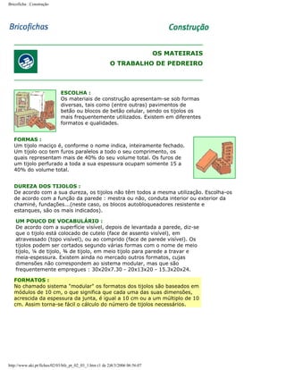 Bricoficha : Construção

OS MATEIRAIS
O TRABALHO DE PEDREIRO

ESCOLHA :
Os materiais de construção apresentam-se sob formas
diversas, tais como (entre outras) pavimentos de
betão ou blocos de betão celular, sendo os tijolos os
mais frequentemente utilizados. Existem em diferentes
formatos e qualidades.
FORMAS :
Um tijolo maciço é, conforme o nome indica, inteiramente fechado.
Um tijolo oco tem furos paralelos a todo o seu comprimento, os
quais representam mais de 40% do seu volume total. Os furos de
um tijolo perfurado a toda a sua espessura ocupam somente 15 a
40% do volume total.
DUREZA DOS TIJOLOS :
De acordo com a sua dureza, os tijolos não têm todos a mesma utilização. Escolha-os
de acordo com a função da parede : mestra ou não, conduta interior ou exterior da
chaminé, fundações...(neste caso, os blocos autobloqueadores resistente e
estanques, são os mais indicados).
UM POUCO DE VOCABULÁRIO :
De acordo com a superfície visível, depois de levantada a parede, diz-se
que o tijolo está colocado de cutelo (face de assento visível), em
atravessado (topo visível), ou ao comprido (face de parede visível). Os
tijolos podem ser cortados segundo várias formas com o nome de meio
tijolo, ¼ de tijolo, ¾ de tijolo, em meio tijolo para parede a travar e
meia-espessura. Existem ainda no mercado outros formatos, cujas
dimensões não correspondem ao sistema modular, mas que são
frequentemente empregues : 30x20x7.30 - 20x13x20 - 15.3x20x24.
FORMATOS :
No chamado sistema "modular" os formatos dos tijolos são baseados em
módulos de 10 cm, o que significa que cada uma das suas dimensões,
acrescida da espessura da junta, é igual a 10 cm ou a um múltiplo de 10
cm. Assim torna-se fácil o cálculo do número de tijolos necessários.

http://www.aki.pt/fiches/02/03/bfe_pt_02_03_1.htm (1 de 2)8/3/2006 06:56:07

 