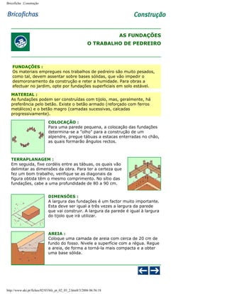 Bricoficha : Construção

AS FUNDAÇÕES
O TRABALHO DE PEDREIRO

FUNDAÇÕES :
Os materiais empregues nos trabalhos de pedreiro são muito pesados,
como tal, devem assentar sobre bases sólidas, que vão impedir o
desmoronamento da construção e reter a humidade. Para obras a
efectuar no jardim, opte por fundações superficiais em solo estável.
MATERIAL :
As fundações podem ser construídas com tijolo, mas, geralmente, há
preferência pelo betão. Existe o betão armado (reforçado com ferros
metálicos) e o betão magro (camadas sucessivas, calcadas
progressivamente).
COLOCAÇÃO :
Para uma parede pequena, a colocação das fundações
determina-se a "olho" para a construção de um
alpendre, pregue tábuas a estacas enterradas no chão,
as quais formarão ângulos rectos.

TERRAPLANAGEM :
Em seguida, fixe cordéis entre as tábuas, os quais vão
delimitar as dimensões da obra. Para ter a certeza que
fez um bom trabalho, verifique se as diagonais da
figura obtida têm o mesmo comprimento. No sítio das
fundações, cabe a uma profundidade de 80 a 90 cm.
DIMENSÕES :
A largura das fundações é um factor muito importante.
Esta deve ser igual a três vezes a largura da parede
que vai construir. A largura da parede é igual à largura
do tijolo que irá utilizar.

AREIA :
Coloque uma camada de areia com cerca de 20 cm de
fundo do fosso. Nivele a superfície com a régua. Regue
a areia, de forma a torná-la mais compacta e a obter
uma base sólida.

http://www.aki.pt/fiches/02/03/bfe_pt_02_03_2.htm8/3/2006 06:56:18

 