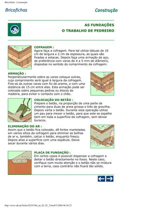 Bricoficha : Construção

AS FUNDAÇÕES
O TRABALHO DE PEDREIRO

COFRAGEM :
Agora faça a cofragem. Para tal utilize tábuas de 10
cm de largura e 2 cm de espessura, as quais são
fixadas a estacas. Depois faça uma armação de aço,
de preferência com varas de 4 a 5 mm de diâmetro,
dispostas no sentido do comprimento da cofragem.
ARMAÇÃO :
Perpendicularmente sobre as varas coloque outras,
cujo comprimento será igual à largura da cofragem.
Fixe-as às outras varas com fio de arame, e com uma
distância de 15 cm entre elas. Esta armação pode ser
colocada sobre pequenas pedras ou blocos de
madeira, para evitar o contacto com o chão.
COLOCAÇÃO DO BETÃO :
Prepare o betão, na proporção de uma parte de
cimento para duas de areia grossa e três de gravilha.
Depois verta o betão. Durante esta operação utilize
um pau para mexer o betão, para que este se espalhe
bem em toda a superfície da cofragem, sem deixar
buracos.
ELIMINAÇÃO DO AR :
Assim que o betão fica colocado, dê fortes marteladas
em vários sítios da cofragem para eliminar as bolhas
de ar e, também, calcar o betão, enquanto fresco.
Depois alise a superfície com uma espátula. Deixe
secar durante vários dias.
PLACA DE FUNDAÇÃO :
Em certos casos é possível dispensar a cofragem e
deitar o betão directamente no fosso. Neste caso,
verifique com muita atenção e o betão não se mistura
com a terra, caso contrário não ficará tão sólido.

http://www.aki.pt/fiches/02/03/bfe_pt_02_03_3.htm8/3/2006 06:56:23

 