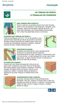 Bricoficha : Construção

AS TÁBUAS DE PERFIL
O TRABALHO DE PEDREIRO

UMA PAREDE BEM DIREITA :
Como é natural, as paredes devem ficar bem direitas,
assim como os ângulos e extremidades. Portanto, para
o ajudar, utilize as chamadas "tábuas de perfil", as
quais são colocadas nas extremidades das paredes,
com a face lisa aplainada contra a alvenaria.
FIXAÇÃO DAS TÁBUAS DE PERFIL :
Trata-se de tábuas com 10 x 7.5 cm de secção e cujo
comprimento depende da altura da parede a construir.
Na base coloque suportes de madeira para evitar que
a estrutura se desloque durante o trabalho. Coloque
escoras de lado, fixados obliquamente.
HORIZONTALIDADE :
As tábuas de perfil devem estar perfeitamente
verticais e os suportes devem assentar
horizontalmente no chão. Verifique o nivelamento com
o fio de prumo, no lado abrigado do vento, para maior
segurança. A seguir deverá marcar na estrutura a
altura de cada fila de tijolos.
ALTURA DAS FIADAS :
A altura de uma fiada corresponde à altura de um
tijolo mais a espessura da junta. Mas as dimensões
dos tijolos podem variar devido à cozedura. Portanto,
coloque 10 tijolos frente a frente e calcule a sua
espessura média. À medida obtida acrescente a
espessura da junta. Marque a medida final numa
régua.
COMPRIMENTO DOS TIJOLOS :
As juntas verticais devem ficar perfeitamente
alinhadas. Para tal, coloque 10 tijolos lado a lado (na
posição que terão no futuro), e calcule o comprimento
médio do lado visível. A seguir marque a medida
obtida na régua.

http://www.aki.pt/fiches/02/03/bfe_pt_02_03_4.htm8/3/2006 06:56:26

 