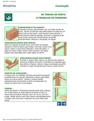 Bricoficha : Construção

AS TÁBUAS DE PERFIL
O TRABALHO DE PEDREIRO

COMPRIMENTO DA PAREDE :
A parede começa, geralmente, por um tijolo isento de
junta. Tendo os cálculos sido efectuados na base de um
tijolo mais numa junta, você deverá, para calcular o
comprimento total da parede, diminuir a espessura de
uma junta à soma do comprimento calculado
anteriormente. Marque o resultado na régua.
HORIZONTALIDADE DOS PERFIS :
Sobre as tábuas de perfil trace uma linha horizontal,
situada à mesma altura para todas. Para tal, utilize uma
régua, sobre a qual será colocada o nível de bolha, e
faça um traço a lápis rente à face superior da régua.
Repita esta operação para cada régua de perfil.
HORIZONTALIDADE DAS FIADAS :
Encoste a régua onde marcou as alturas das fiadas à
primeira madeira de perfil, e transfira as medidas para
esta última. Depois, sobre a régua encostada ao perfil,
transfira o traço horizontal que marcou neste último.

PONTOS DE MARCAÇÃO :
A régua com as medidas verticais permitirá reproduzir
precisamente as marcas indicando a altura das fiadas
sobre os outros perfis : tijolos e juntas ficarão
perfeitamente horizontais se fizer corresponder os
traços do perfil com os da régua.
CORDEL :
Antes de passar à alvenaria propriamente dita, estique
um cordel entre as duas tábuas de perfil e fixe-o à
altura das primeiras marcas, com um nó ou com um
prego. Neste último caso não enterre demasiadamente
o prego, pois terá que o deslocar de uma fiada para
outra.

http://www.aki.pt/fiches/02/03/bfe_pt_02_03_5.htm8/3/2006 06:56:29

 