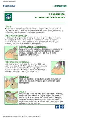 Bricoficha : Construção

A ARGAMASSA
O TRABALHO DE PEDREIRO

UNIÃO :
A argamassa permite a união dos tijolos. É composta por cimento ou
cal, areia e água. A mistura pode ser feita por si ou, então, comprada já
preparada, tendo somente que acrescentar água.
ARGAMASSA PREPARADA :
A vantagem da argamassa de compra é que as proporções da mistura
são sempre idênticas. Cabe-lhe a si acrescentar sempre a mesma
quantidade de água. Esta argamassa é de preferência utilizada, por
exemplo, em pequenos trabalhos de reparação.
PREPARAÇÃO DA ARGAMASSA :
Para empreender trabalhos de maior envergadura, a
melhor solução é alugar uma betoneira. Se quiser
misturar a argamassa com a pá, faça-o numa
superfície plana e limpa.

PROPORÇÕES DA MISTURA :
Para alvenaria em tijolo oco são precisos 100 L de
argamassa para 5 m². Para esta quantidade prepare
150 L de mistura, respeitando as proporções
seguintes : cimento 1; cal 0.5; areia 4.5. Para tijolos
maciços : cimento 1; cal 0.25; areia 2.5.
MISTURA :
Faça um monte de areia. Junte a cal e misture bem
com a pá, até que a mistura ganhe uma coloração
homogénea.

ÁGUA :
Servindo-se da pá, dê uma forma de coroa à mistura,
dentro da qual irá deitar a água. Com a pá, deite a
mistura que se encontra nos bordos dentro da água,
até obter uma pasta homogénea. Enterre a pá na
argamassa e retire-a; se formar uma fenda, é porque
está pronta a ser utilizada.

http://www.aki.pt/fiches/02/03/bfe_pt_02_03_6.htm8/3/2006 06:56:33

 