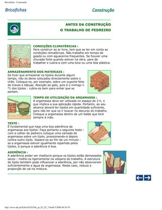 Bricoficha : Construção

ANTES DA CONSTRUÇÃO
O TRABALHO DE PEDREIRO

CONDIÇÕES CLIMATÉRICAS :
Para construir ao ar livre, tem que se ter em conta as
condições climatéricas. Não trabalhe em tempo de
geada ou com aguaceiros frequentes. Se houver uma
chuvada forte quando estiver na obra, pare de
trabalhar e cubra-a com uma lona ou uma tela plástica.
ARMAZENAMENTO DOS MATERIAIS :
Se tiver que armazenar os tijolos durante algum
tempo, não os deixe colocados directamente sobre o
chão. Coloque-os, por exemplo, sobre um suporte feito
de traves e tábuas. Atenção ao gelo, pois é o inimigo n
°1 dos tijolos : cubra-os bem para evitar que se
partam.
TEMPO DE UTILIZAÇÃO DA ARGAMASSA :
A argamassa deve ser utilizada no espaço de 2 h, o
que implica a sua aplicação rápida. Portanto, ao seu
alcance deverá ter tijolos em quantidade suficiente,
para não ter que os ir buscar no decurso do trabalho.
Coloque a argamassa dentro de um balde que terá
sempre à mão.
TESTE :
É fundamental que haja uma boa aderência da
argamassa aos tijolos. Faça portanto o seguinte teste :
com a colher de pedreiro coloque uma camada de
argamassa sobre um tijolo, pressionando-a depois
contra outro tijolo. Separe-os ao fim de um minuto :
se a argamassa estiver igualmente repartida pelos
tijolos, é porque a aderência é boa.
ADERÊNCIA :
A aderência poder ser medíocre porque os tijolos estão demasiados
secos : molhe-os ligeiramente na véspera do trabalho. A estrutura
do tijolo também pode influenciar a aderência, por não absorverem
suficientemente a água da argamassa. Neste caso, reduza a
proporção de cal na mistura.

http://www.aki.pt/fiches/02/03/bfe_pt_02_03_7.htm8/3/2006 06:56:39

 