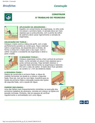 Bricoficha : Construção

CONSTRUIR
O TRABALHO DE PEDREIRO

APLICAÇÃO DA ARGAMASSA :
Espalhe um comprimento de argamassa, no sítio onde
irá colocar o primeiro tijolo. A camada deve ser mais
espessa que a junta prevista, com a ponta da colher
de pedreiro deve sulcar ligeiramente a camada de
argamassa.
COLOCAÇÃO DO TIJOLO :
Coloque o tijolo contra a tábua de perfil, com o lado
perfeitamente paralelo ao cordel guia. Faça-o deslizar
sobre a argamassa, da esquerda para a direita, de
forma a empurrar o tijolo para o seu lugar. Com a
colher recupere o excedente de argamassa e deite-a
para o balde.
O SEGUNDO TIJOLO :
Coloque argamassa contra a face vertical do primeiro
tijolo, numa camada um pouco mais espessa que a
junta vertical prevista. Faça também deslizar o
segundo tijolo lateralmente na argamassa e batendolhe com o cabo da colher. O tijolo deve ficar paralelo
ao cordel e a 1 mm de distância deste.
A SEGUNDA FIADA :
Depois de construída a primeira fiada, a régua de
medida horizontal vai ajudá-lo a colocar a segunda
fiada. Para tal, com giz ou com lápis, transfira para os
tijolos da primeira fiada a colocação exacta dos tijolos
da segunda fiada, com a ajuda da régua.
PAREDE INCLINADA :
Uma das falhas mais frequentemente cometidas na execução dos
primeiros trabalhos de alvenaria, consiste em colocar os tijolos em
posição inclinada. Portanto, não se esqueça de verificar
regularmente a verticalidade com uma régua.

http://www.aki.pt/fiches/02/03/bfe_pt_02_03_8.htm8/3/2006 06:56:45

 