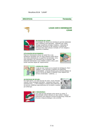 Bricoficha 08.04 “LIXAR“

LIXAR COM O BERBEQUIM
LIXAR

OS DISCOS DE LIXAR :
A montagem de discos num berbequim permite sobretudo
fazer trabalhos mais delicados : desenferrujar metal,
decapar superfícies pintadas (madeira : reservado às
superfícies côncavas ou não visíveis). O suporte de
borracha deve estar sempre inclinado 15° em relação à
superfície a trabalhar.
UTILIZAÇÃO ESTACIONÁRIA :
Pode ser interessante utilizar em posto fixo o seu
berbequim equipado com um disco abrasivo (este último
deve estar perpendicula r à superfície da bancada). Uma
guia regulada a 45° permitirá lixar os ângulos. Não
pressione demasiado o seu trabalho contra o disco, para
evitar manchas negras de "aquecimento".
A RODA DE LIXAR :
A roda de lixar monta -se no mandril do berbequim. Ela é
maleáve l, o que permite o trabalho de superfícies
arredondadas : a banda abrasiva que a envolve adapta -se
assim à forma do objeto a trabalhar (lixar objetos com
formas complicadas : cadeiras,...).

AS ESCOVAS DE NYLON :
Em regra geral, a cor das escovas de nylon, muito robustas,
indicam a sua utilização (vermelho : lixamento forte, azul :
lixamento fino,...). Para trabalhar a madeira são preferíveis
às escovas metálicas cujas partícula s se incrustam e acabam
por enferrujar.

A SEGURANÇA :
Lixar pode ser tão perigoso como serrar ou cortar. É
recomendado utilizar sempre um saco coletor. Coloque
igualmente uma máscara e óculos de segurança. Antes de
arrumar a máquina desligue -a da corrente.

7/ 8

 