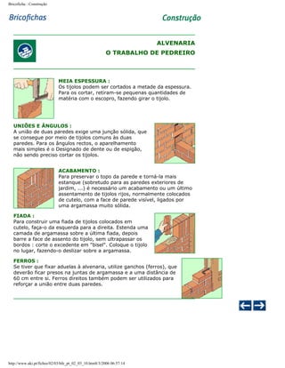Bricoficha : Construção

ALVENARIA
O TRABALHO DE PEDREIRO

MEIA ESPESSURA :
Os tijolos podem ser cortados a metade da espessura.
Para os cortar, retiram-se pequenas quantidades de
matéria com o escopro, fazendo girar o tijolo.

UNIÕES E ÂNGULOS :
A união de duas paredes exige uma junção sólida, que
se consegue por meio de tijolos comuns às duas
paredes. Para os ângulos rectos, o aparelhamento
mais simples é o Designado de dente ou de espigão,
não sendo preciso cortar os tijolos.
ACABAMENTO :
Para preservar o topo da parede e torná-la mais
estanque (sobretudo para as paredes exteriores de
jardim, ...) é necessário um acabamento ou um último
assentamento de tijolos rijos, normalmente colocados
de cutelo, com a face de parede visível, ligados por
uma argamassa muito sólida.
FIADA :
Para construir uma fiada de tijolos colocados em
cutelo, faça-o da esquerda para a direita. Estenda uma
camada de argamassa sobre a última fiada, depois
barre a face de assento do tijolo, sem ultrapassar os
bordos : corte o excedente em "bisel". Coloque o tijolo
no lugar, fazendo-o deslizar sobre a argamassa.
FERROS :
Se tiver que fixar aduelas à alvenaria, utilize ganchos (ferros), que
deverão ficar presos na juntas de argamassa e a uma distância de
60 cm entre si. Ferros direitos também podem ser utilizados para
reforçar a união entre duas paredes.

http://www.aki.pt/fiches/02/03/bfe_pt_02_03_10.htm8/3/2006 06:57:14

 