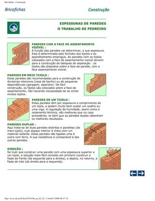 Bricoficha : Construção

ESPESSURAS DE PAREDES
O TRABALHO DE PEDREIRO

PAREDES COM A FACE DE ASSENTAMENTO
VISÍVEL :
A função das paredes vai determinar, a sua espessura.
Esta é determinada pelo formato dos tijolos e do
aparelhamento empregue. As paredes com os tijolos
colocados com a face de assentamento visível servem
para a construção de tabiques de separação : os
tijolos são dispostos sobre a face de parede, com a
face assentamento visível.
PAREDES EM MEIO TIJOLO :
Estas paredes são recomendadas para a construção de
divisórias interiores (casa de banho) ou de pequenas
dependências (garagem, alpendre). De fácil
construção, os tijolos são colocados sobre a face de
assentamento, não havendo necessidade de se cortar
muitos tijolos.
PAREDES DE UM TIJOLO :
Estas paredes têm por espessura o comprimento de
um tijolo, e podem muito bem suster um soalho ou
uma viga. A regulação da humidade, assim como o
isolamento térmico, são melhores que no caso
precedente, se bem que as paredes duplas obtenham
os melhores resultados.
PAREDES DUPLAS :
Aqui trata-se de duas paredes distintas e paralelas (de
meio tijolo), cujo espaço interior é cheio com um
material isolante. Estas paredes são ligadas uma à
outra com ferro. A sua resistência é comparável à das
outras paredes.
DIREÇÃO :
Se tiver que construir uma parede com uma espessura superior a
um tijolo, a solução mais fácil consiste em primeiro construir a
fiada da frente (da esquerda para a direita), e depois, no retorno, a
fiada de trás (da direita para a esquerda).

http://www.aki.pt/fiches/02/03/bfe_pt_02_03_11.htm8/3/2006 06:57:18

 