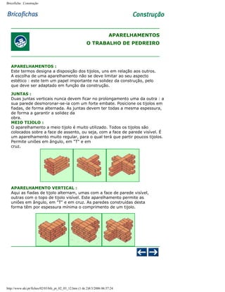 Bricoficha : Construção

APARELHAMENTOS
O TRABALHO DE PEDREIRO

APARELHAMENTOS :
Este termos designa a disposição dos tijolos, uns em relação aos outros.
A escolha de uma aparelhamento não se deve limitar ao seu aspecto
estético : este tem um papel importante na solidez da construção, pelo
que deve ser adaptado em função da construção.
JUNTAS :
Duas juntas verticais nunca devem ficar no prolongamento uma da outra : a
sua parede desmoronar-se-ia com um forte embate. Posicione os tijolos em
fiadas, de forma alternada. As juntas devem ter todas a mesma espessura,
de forma a garantir a solidez da
obra.
MEIO TIJOLO :
O aparelhamento a meio tijolo é muito utilizado. Todos os tijolos são
colocados sobre a face de assento, ou seja, com a face de parede visível. É
um aparelhamento muito regular, para o qual terá que partir poucos tijolos.
Permite uniões em ângulo, em "T" e em
cruz.

APARELHAMENTO VERTICAL :
Aqui as fiadas de tijolo alternam, umas com a face de parede visível,
outras com o topo de tijolo visível. Este aparelhamento permite as
uniões em ângulo, em "T" e em cruz. As paredes construídas desta
forma têm por espessura mínima o comprimento de um tijolo.

http://www.aki.pt/fiches/02/03/bfe_pt_02_03_12.htm (1 de 2)8/3/2006 06:57:24

 