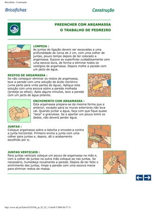 Bricoficha : Construção

PREENCHER COM ARGAMASSA
O TRABALHO DE PEDREIRO

LIMPEZA :
As juntas de ligação devem ser escavadas a uma
profundidade de cerca de 2 cm, com uma colher de
juntas, pouco tempo depois de ter colocado a
argamassa. Escove as superfícies cuidadosamente com
uma escova dura, de forma a eliminar todos os
vestígios de argamassa. Depois molhe a parede com
um jacto de água.
RESTOS DE ARGAMASSA :
Se não conseguir eliminar os restos de argamassa,
lave a parede com uma solução de ácido clorídrico
(uma parte para vinte partes de água). Aplique esta
solução com uma escova sobre a parede molhada
(proteja os olhos). Após alguns minutos, lave a parede
com um jacto de água potente.
ENCHIMENTO COM ARGAMASSA :
Esta argamassa prepara-se da mesma forma que a
anterior, excepto para os muros exteriores não leva
cal. Quando juntar a água, faça com que fique quase
"seca" e granulosa. Se a apertar um pouco entre os
dedos, não deverá perder água.
JUNTAS :
Coloque argamassa sobre a talocha e encoste-a contra
a junta horizontal. Primeiro encha a junta com uma
colher para juntas e, depois, dê o acabamento
escolhido por si.

JUNTAS VERTICAIS :
Para juntas verticais coloque um pouco de argamassa na mão e,
com a colher de juntas na outra mão coloque-as nas juntas. Se
necessário, humedeça novamente a parede. Depois de ter feito o
enchimento das juntas, limpe a parede com uma escova macia
para eliminar restos de massa.

http://www.aki.pt/fiches/02/03/bfe_pt_02_03_13.htm8/3/2006 06:57:31

 