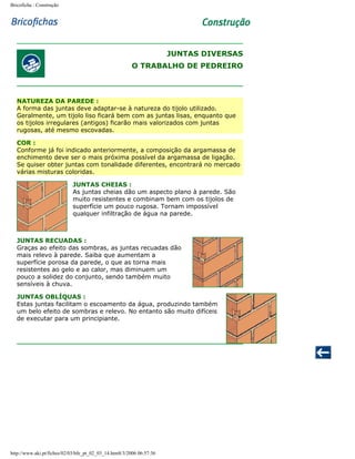 Bricoficha : Construção

JUNTAS DIVERSAS
O TRABALHO DE PEDREIRO

NATUREZA DA PAREDE :
A forma das juntas deve adaptar-se à natureza do tijolo utilizado.
Geralmente, um tijolo liso ficará bem com as juntas lisas, enquanto que
os tijolos irregulares (antigos) ficarão mais valorizados com juntas
rugosas, até mesmo escovadas.
COR :
Conforme já foi indicado anteriormente, a composição da argamassa de
enchimento deve ser o mais próxima possível da argamassa de ligação.
Se quiser obter juntas com tonalidade diferentes, encontrará no mercado
várias misturas coloridas.
JUNTAS CHEIAS :
As juntas cheias dão um aspecto plano à parede. São
muito resistentes e combinam bem com os tijolos de
superfície um pouco rugosa. Tornam impossível
qualquer infiltração de água na parede.

JUNTAS RECUADAS :
Graças ao efeito das sombras, as juntas recuadas dão
mais relevo à parede. Saiba que aumentam a
superfície porosa da parede, o que as torna mais
resistentes ao gelo e ao calor, mas diminuem um
pouco a solidez do conjunto, sendo também muito
sensíveis à chuva.
JUNTAS OBLÍQUAS :
Estas juntas facilitam o escoamento da água, produzindo também
um belo efeito de sombras e relevo. No entanto são muito difíceis
de executar para um principiante.

http://www.aki.pt/fiches/02/03/bfe_pt_02_03_14.htm8/3/2006 06:57:36

 