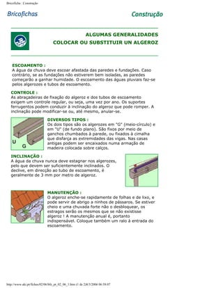 Bricoficha : Construção

ALGUMAS GENERALIDADES
COLOCAR OU SUBSTITUIR UN ALGEROZ

ESCOAMENTO :
A água da chuva deve escoar afastada das paredes e fundações. Caso
contrário, se as fundações não estiverem bem isoladas, as paredes
começarão a ganhar humidade. O escoamento das águas pluviais faz-se
pelos algerozes e tubos de escoamento.
CONTROLE :
As abraçadeiras de fixação do algeroz e dos tubos de escoamento
exigem um controle regular, ou seja, uma vez por ano. Os suportes
ferrugentos podem conduzir à inclinação do algeroz que pode romper. A
inclinação pode modificar-se ou, até mesmo, anular-se.
DIVERSOS TIPOS :
Os dois tipos são os algerozes em "G" (meio-círculo) e
em "U" (de fundo plano). São fixos por meio de
ganchos chumbados à parede, ou fixados à cimalha
que disfarça as extremidades das vigas. Nas casas
antigas podem ser encaixados numa armação de
madeira colocada sobre calços.
INCLINAÇÃO :
A água da chuva nunca deve estagnar nos algerozes,
pelo que devem ser suficientemente inclinados. O
declive, em direcção ao tubo de escoamento, é
geralmente de 3 mm por metro de algeroz.

MANUTENÇÃO :
O algeroz enche-se rapidamente de folhas e de lixo, e
pode servir de abrigo a ninhos de pássaros. Se estiver
cheio e uma chuvada forte não o desbloquear, os
estragos serão os mesmos que se não existisse
algeroz ! A manutenção anual é, portanto
indispensável. Coloque também um ralo à entrada do
escoamento.

http://www.aki.pt/fiches/02/06/bfe_pt_02_06_1.htm (1 de 2)8/3/2006 06:58:07

 