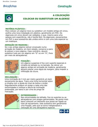 Bricoficha : Construção

A COLOCAÇÃO
COLOCAR OU SUBSTITUIR UM ALGEROZ

MATÉRIA PLÁSTICA :
Para colocar um algeroz novo ou substituir um modelo antigo em zinco,
prefira uma nova instalação em plástico, geralmente em PVC. Os
algerozes em zinco devem ser soldados, o que, mesmo para uma
pessoa com experiência, não é tarefa fácil. Os algerozes, escoamentos
em PVC e seus acessórios são unidos entre si com uma cola especial ou
um mastique.
ARMAÇÃO DE MADEIRA :
Se o seu antigo algeroz estiver encaixado numa
armação de madeira, em bom estado, conserve-a para
lá colocar o novo algeroz. Caso contrário, deverá
substituir tudo por um algeroz em "G" ou em "U", fixos
por meio de abraçadeiras.
FIXAÇÃO :
Um algeroz suspenso é fixo com suporte especiais à
cimalha do telhado ou no beirado. Se retirar um
algeroz antigo em armação de madeira, geralmente
deverá colocar uma régua de margem, para impedir a
infiltração da chuva.
INCLINAÇÃO :
Uma inclinação de 3 mm por metro garantirá um bom
escoamento da água. Trace uma linha horizontal sobre
a cimalha com a ajuda do nível de bolha e cordel.
Seguidamente pregue um prego a cada uma das
extremidades e marque a altura da inclinação
pretendida, por baixo e por cima do prego de
marcação.
EXTREMIDADES :
Nas extremidades do telhado, fixe os suportes ou as
abraçadeiras com pregos galvanizados. No ponto mais
baixo colocará um elemento que possa ser ligado ao
tubo de escoamento. Este acessório tem geralmente
uma fixação, pelo que se torna indispensável a
colocação de uma abraçadeira especial.

http://www.aki.pt/fiches/02/06/bfe_pt_02_06_2.htm8/3/2006 06:58:14

 