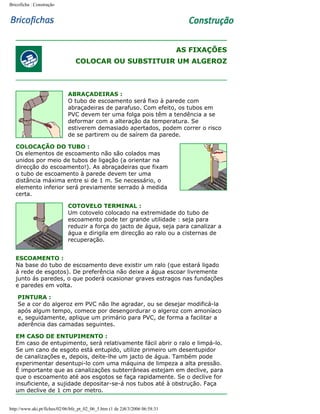 Bricoficha : Construção

AS FIXAÇÕES
COLOCAR OU SUBSTITUIR UM ALGEROZ

ABRAÇADEIRAS :
O tubo de escoamento será fixo à parede com
abraçadeiras de parafuso. Com efeito, os tubos em
PVC devem ter uma folga pois têm a tendência a se
deformar com a alteração da temperatura. Se
estiverem demasiado apertados, podem correr o risco
de se partirem ou de saírem da parede.
COLOCAÇÃO DO TUBO :
Os elementos de escoamento não são colados mas
unidos por meio de tubos de ligação (a orientar na
direcção do escoamento!). As abraçadeiras que fixam
o tubo de escoamento à parede devem ter uma
distância máxima entre si de 1 m. Se necessário, o
elemento inferior será previamente serrado à medida
certa.
COTOVELO TERMINAL :
Um cotovelo colocado na extremidade do tubo de
escoamento pode ter grande utilidade : seja para
reduzir a força do jacto de água, seja para canalizar a
água e dirigila em direcção ao ralo ou a cisternas de
recuperação.
ESCOAMENTO :
Na base do tubo de escoamento deve existir um ralo (que estará ligado
à rede de esgotos). De preferência não deixe a água escoar livremente
junto ás paredes, o que poderá ocasionar graves estragos nas fundações
e paredes em volta.
PINTURA :
Se a cor do algeroz em PVC não lhe agradar, ou se desejar modificá-la
após algum tempo, comece por desengordurar o algeroz com amoníaco
e, seguidamente, aplique um primário para PVC, de forma a facilitar a
aderência das camadas seguintes.
EM CASO DE ENTUPIMENTO :
Em caso de entupimento, será relativamente fácil abrir o ralo e limpá-lo.
Se um cano de esgoto está entupido, utilize primeiro um desentupidor
de canalizações e, depois, deite-lhe um jacto de água. Também pode
experimentar desentupi-lo com uma máquina de limpeza a alta pressão.
É importante que as canalizações subterrâneas estejam em declive, para
que o escoamento até aos esgotos se faça rapidamente. Se o declive for
insuficiente, a sujidade depositar-se-á nos tubos até à obstrução. Faça
um declive de 1 cm por metro.
http://www.aki.pt/fiches/02/06/bfe_pt_02_06_5.htm (1 de 2)8/3/2006 06:58:31

 