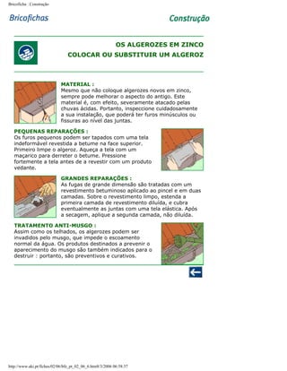 Bricoficha : Construção

OS ALGEROZES EM ZINCO
COLOCAR OU SUBSTITUIR UM ALGEROZ

MATERIAL :
Mesmo que não coloque algerozes novos em zinco,
sempre pode melhorar o aspecto do antigo. Este
material é, com efeito, severamente atacado pelas
chuvas ácidas. Portanto, inspeccione cuidadosamente
a sua instalação, que poderá ter furos minúsculos ou
fissuras ao nível das juntas.
PEQUENAS REPARAÇÕES :
Os furos pequenos podem ser tapados com uma tela
indeformável revestida a betume na face superior.
Primeiro limpe o algeroz. Aqueça a tela com um
maçarico para derreter o betume. Pressione
fortemente a tela antes de a revestir com um produto
vedante.
GRANDES REPARAÇÕES :
As fugas de grande dimensão são tratadas com um
revestimento betuminoso aplicado ao pincel e em duas
camadas. Sobre o revestimento limpo, estenda a
primeira camada de revestimento diluída, e cubra
eventualmente as juntas com uma tela elástica. Após
a secagem, aplique a segunda camada, não diluída.
TRATAMENTO ANTI-MUSGO :
Assim como os telhados, os algerozes podem ser
invadidos pelo musgo, que impede o escoamento
normal da água. Os produtos destinados a prevenir o
aparecimento do musgo são também indicados para o
destruir : portanto, são preventivos e curativos.

http://www.aki.pt/fiches/02/06/bfe_pt_02_06_6.htm8/3/2006 06:58:37

 