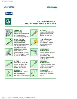 Bricoficha : Construção

LISTA DE MATERIAL
COLOCAR UMA JANELA DE SOTAO

SERRA DE
RECORTES :
Utilize de preferência
um modelo com
movimento pendular.

SERROTE:
A qualidade do corte
depende do tipo de
lâmina do serrote.

MARTELO DE
CARPINTEIRO:
Segurando pela
extremidade do cabo
vai imprimir mais
força ao martelo.
REBARBADORA :
Com lâminas
descartáveis, é uma
ferramenta para todo
o tipo de trabalho.

FITA MÉTRICA :
Existem modelos
articulados e outros
com enrolamento
automático.

X-ATO :
Le 'cutter', muni de
lames jetables, est
utile pour toutes
sortes de travaux.

CHAVE DE
PARAFUSOS :
Existem modelos com
pontas de aparafusar
intercambeáveis.

ESCADA /
ESCADOTE : A sua
escada deve ser
perfeitamente estável.

ESQUADRO :
Permitirá traçar ou
verificar os ângulos
retos.

http://www.aki.pt/fiches/04/05/bfm_pt_04_05_1.htm8/3/2006 06:59:18

BERBEQUIM
REVERSÍVEL :
Prefira um berbequim
que aparafuse
igualmente. Os
modelos sem fio são
muito práticos.

 