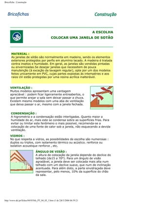 Bricoficha : Construção

A ESCOLHA
COLOCAR UMA JANELA DE SOTÃO

MATERIAL :
As janelas de sótão são normalmente em madeira, sendo os elementos
exteriores protegidos por perfis em alumínio lacado. A madeira é tratada
contra insetos e humidade. Em geral, as janelas são vendidas pintadas
ou envernizadas.Se desejar janelas que necessitem de pouca
manutenção (à exceção da lavagem regular), opte por um dos modelos
feitos unicamente em PVC, cujas partes expostas às intempéries e aos
raios UV estão protegidas por uma resina acrílica inalterável.

VENTILAÇÃO :
Muitos modelos apresentam uma vantagem
apreciável : podem ficar ligeiramente entreabertos, o
que permite arejar a sala sem deixar passar a chuva.
Existem mesmo modelos com uma aba de ventilação
que deixa passar o ar, mesmo com a janela fechada.
CONDENSAÇÃO :
A higrometria e a condensação estão interligadas. Quanto maior a
humidade do ar, mais este se condensa sobre as superfícies frias. Para
evitar ou limitar este fenômeno o mais possível, recomenda-se a
colocação de uma fonte de calor sob a janela, não esquecendo a devida
ventilação.
VIDROS :
No que respeita a vidros, as possibilidades de escolha são numerosas :
duplos ou triplos, com isolamento térmico ou acústico. renforce ou
isolation acoustique renforce , etc.
ÂNGULO DE VISÃO :
A altura de colocação da janela depende do declive do
telhado (de15 a 70°). Para um ângulo de visão
agradável, a janela deve ser colocada mais alta num
telhado com um declive suave, que num de inclinação
acentuada. Para além disto, a parte envidraçada deve
representar, pelo menos, 10% da superfície do chão
da sala.

http://www.aki.pt/fiches/04/05/bfe_PT_04_05_1.htm (1 de 2)8/3/2006 06:59:21

 