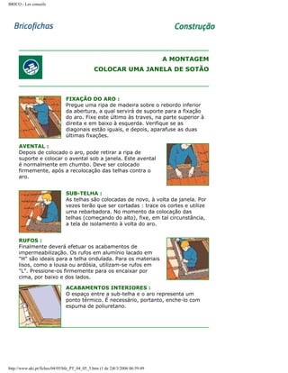 BRICO - Les conseils

A MONTAGEM
COLOCAR UMA JANELA DE SOTÃO

FIXAÇÃO DO ARO :
Pregue uma ripa de madeira sobre o rebordo inferior
da abertura, a qual servirá de suporte para a fixação
do aro. Fixe este último às traves, na parte superior à
direita e em baixo à esquerda. Verifique se as
diagonais estão iguais, e depois, aparafuse as duas
últimas fixações.
AVENTAL :
Depois de colocado o aro, pode retirar a ripa de
suporte e colocar o avental sob a janela. Este avental
é normalmente em chumbo. Deve ser colocado
firmemente, após a recolocação das telhas contra o
aro.
SUB-TELHA :
As telhas são colocadas de novo, à volta da janela. Por
vezes terão que ser cortadas : trace os cortes e utilize
uma rebarbadora. No momento da colocação das
telhas (começando do alto), fixe, em tal circunstância,
a tela de isolamento à volta do aro.
RUFOS :
Finalmente deverá efetuar os acabamentos de
impermeabilização. Os rufos em alumínio lacado em
"H" são ideais para a telha ondulada. Para os materiais
lisos, como a lousa ou ardósia, utilizam-se rufos em
"L". Pressione-os firmemente para os encaixar por
cima, por baixo e dos lados.
ACABAMENTOS INTERIORES :
O espaço entre a sub-telha e o aro representa um
ponto térmico. É necessário, portanto, enche-lo com
espuma de poliuretano.

http://www.aki.pt/fiches/04/05/bfe_PT_04_05_5.htm (1 de 2)8/3/2006 06:59:49

 