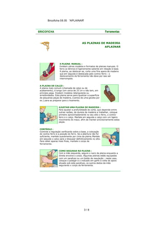 Bricoficha 08.05 “APLAINAR“

AS PLAINAS DE MADEIRA
APLAINAR

A PLAINA MANUAL :
Existem vários modelos e formatos de plainas manuais. O
ferro (a lâmina) é ligeiramente saliente em relação à base.
A plaina, ao deslocar-se, corta uma fina apara de madeira
que em seguida é destacada pelo contra-ferro : o
deslocamento da ferramenta não deve por isso ser
interrompido.
A PLAINA DE CALÇO :
A plaina mais comum (chamada de calço ou de
acabamento), é longa com cerca de 25 cm e não tem, em
princípio pega. Existem modelos retangulares ou
arredondados. Esta plaina serve para igualizar a superfície
de pequenas peças de madeira, (cantos de uma gaveta por
ex.) para as preparar para o lixamento.
AJUSTAR UMA PLAINA DE MADEIRA :
Para ajustar a profundidade do corte, que depende entre
outras razões, da dureza da madeira a trabalhar, coloque
primeiro aproximadamente no seu sítio o ferro, o contraferro e o calço. Martele em seguida o calço com um ligeiro
movimento do maço, afim de manter provisoriamente estas
peças.
CONTROLE :
Controle a regulação verificando sobre a base, a colocação
do contra-ferro e a posição do ferro. Se a abertura não for
suficiente, martele suavemente por cima da plaina. Martele
em seguida o calço para o bloquear definitivamente no sítio.
Para obter aparas mais finas, martele o corpo da
ferramenta.
COMO SEGURAR NA PLAINA :
Com a mão esquerda, segure o nariz da plaina enquanto a
direita envolve o corpo. Algumas plainas estão equipadas
com um parafuso ou um botão de regulação : neste caso,
coloque o polegar e o indicado em garfo à volta do apoio
situado sob este parafuso, os outros dedos da mão
segurando o corpo da ferramenta.

3/ 8

 