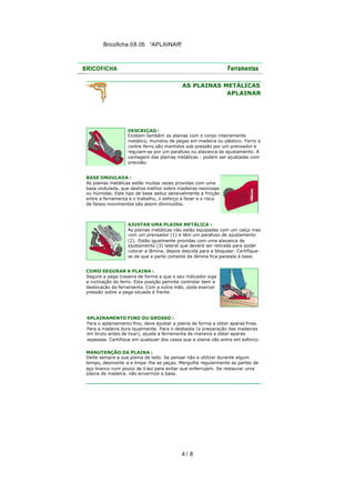 Bricoficha 08.05 “APLAINAR“

AS PLAINAS METÁLICAS
APLAINAR

DESCRIÇAO :
Existem também as plainas com o corpo inteiramente
metálico, munidos de pegas em madeira ou plástico. Ferro e
contra-ferro são mantidos sob pressão por um prensador e
regulam-se por um parafuso ou alavanca de ajustamento. A
vantagem das plainas metálicas : podem ser ajustadas com
precisão.
BASE ONDULADA :
As plainas metálicas estão muitas vezes providas com uma
base ondulada, que desliza melhor sobre madeiras resinosas
ou húmidas. Este tipo de base seduz sensivelmente a fricção
entre a ferramenta e o trabalho, o esforço a fazer e o risco
de falsos movimentos são assim diminuídos.

AJUSTAR UMA PLAINA METÁLICA :
As plainas metálicas não estão equipadas com um calço mas
com um prensador (1) e têm um parafuso de ajustamento
(2). Estão igualmente providas com uma alavanca de
ajustamento (3) lateral que deverá ser retirada para poder
colocar a lâmina, depois descida para a bloquear. Certifique se de que a parte cortante da lâmina fica paralela à base.
COMO SEGURAR A PLAINA :
Segure a pega traseira de forma a que o seu indicador siga
a inclinação do ferro. Esta posição permite controlar bem a
deslocação da ferramenta. Com a outra mão, pode exercer
pressão sobre a pega situada à frente.

APLAINAMENTO FINO OU GROSSO :
Para o aplainamento fino, deve ajustar a plaina de forma a obter aparas finas.
Para a madeira dura igualmente. Para o desbaste (a preparação das madeiras
em bruto antes de lixar), ajuste a ferramenta de maneira a obter aparas
espessas. Certifique em qualquer dos casos que a plaina não entra em esforço.
MANUTENÇÃO DA PLAINA :
Deite sempre a sua plaina de lado. Se pensar não a utilizar durante algum
tempo, desmonte -a e limpe -lhe as peças. Mergulhe regularmente as partes de
aço branco num pouco de ó leo para evitar que enferrujem. Se restaurar uma
plaina de madeira, não envernize a base.

4/ 8

 