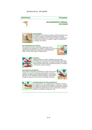 Bricoficha 08.05 “APLAINAR“

APLAINAMENTO MANUAL
APLAINAR

PRECAUÇÕES :
Se trabalhar uma madeira já usada, verifique antes de mais
se não tem pregos ou elementos metálicos que podem
danificar seriamente o ferro da plaina. Retire os pregos com
a turquês sem danificar a madeira : apóie a turquês sobre
um pedaço de madeira.

APLAINAMENTO DE CANTOS :
Fixe a placa num torno, entre dois calços para que as
mandíbulas não danifiquem a madeira. Coloque uma m ão na
pega traseira da plaina e coloque-a na extremidade do
canto. A outra mão, segura -a lateralmente.

PRESSÃO :
Quando aplainar um canto, certifique-se de que não
"mergulha" no início nem no fim de cada passo. Exerça por
isso a pressão, inicialmente na frente da ferramenta, depois
uniformemente sobre toda a superfície de base e, ao acabar
o movimento, sobre a traseira.

APLAINAR OS EXTREMOS :
Fixa a placa na bancada, encostando a o longo do seu canto
vertical um suporte de madeira (prolongando o extremo a
aplainar). Coloque a plaina totalmente sobre o seu trabalho,
em viés 30° em relação ao canto a trabalhar, e aplaine em
direção ao suporte (o qual evitará a formação de lascas).

APLAINA MENTO DE UMA SUPERFÍCIE :
Fixe solidamente o seu trabalho sobre a bancada. Comece
por aplainar com uma grande abertura, a plaina em viés 45°
em relação ao sentido do veio. Efetue movimentos retilíneos
sobrepondo-se ligeiramente. Para o acabamento, reduza a
abertura e proceda no sentido do veio.

5/ 8

 