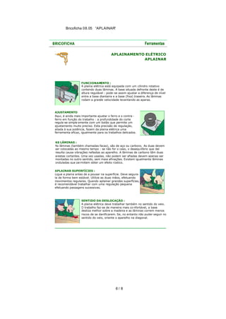 Bricoficha 08.05 “APLAINAR“

APLAINAMENTO ELÉTRICO
APLAINAR

FUNCIONAM
ENTO :
A plaina elétrica está equipada com um cilindro rotativo
contendo duas lâminas. A base situada defronte deste é de
altura regulável : pode -se assim ajustar a diferença de nível
entre a base dianteira e a base (fixa) traseira. As lâminas
rodam a grande velocidade levantando as aparas.

AJUSTAMENTO
Aqui, é ainda mais importante ajustar o ferro e o contra ferro em função do trabalho : a profundidade do corte
regula-se simple smente com um botão que permite um
ajustamento muito preciso. Esta precisão de regulação,
aliada à sua potência, fazem da plaina elétrica uma
ferramenta eficaz, igualmente para os trabalhos delicados.
AS LÂMINAS :
As lâminas (também chamadas facas), são de aço ou carbono. As duas devem
ser colocadas ao mesmo tempo : se não for o caso, o desequilíbrio que daí
resulta causa vibrações nefastas ao aparelho. A lâminas de carbono têm duas
arestas cortantes. Uma vez usadas, não podem ser afiadas devem apenas ser
montadas no outro sentido, sem maia afinações. Existem igualmente lâminas
onduladas que pe rmitem obter um efeito rústico.
APLAINAR SUPERFÍCIES :
Ligue a plaina antes de a pousar na superfície. Deve segurala de forma bem estável. Utilize as duas mãos, efetuando
movimentos regulares. Quando aplainar grandes superfícies,
é recomendável trabalhar com uma regulação pequena
efetuando passagens sucessivas.

SENTIDO DA DESLOCAÇÃO :
A plaina elétrica deve trabalhar também no sentido do veio.
O trabalho faz-se de maneira mais co nfortável, a base
desliza melhor sobre a madeira e as lâminas correm menos
riscos de se danificarem. Se, no entanto não puder seguir no
sentido do veio, oriente o aparelho na diagonal.

6/ 8

 