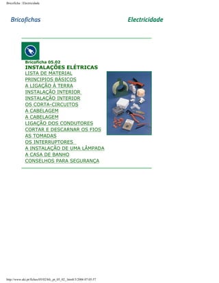 Bricoficha : Electricidade

Bricoficha 05.02

INSTALAÇÕES ELÉTRICAS

LISTA DE MATERIAL
PRINCIPIOS BÁSICOS
A LIGAÇÃO À TERRA
INSTALAÇÃO INTERIOR
INSTALAÇÃO INTERIOR
OS CORTA-CIRCUITOS
A CABELAGEM
A CABELAGEM
LIGAÇÃO DOS CONDUTORES
CORTAR E DESCARNAR OS FIOS
AS TOMADAS
OS INTERRUPTORES
A INSTALAÇÃO DE UMA LÂMPADA
A CASA DE BANHO
CONSELHOS PARA SEGURANÇA

http://www.aki.pt/fiches/05/02/bfc_pt_05_02_.htm8/3/2006 07:05:57

 