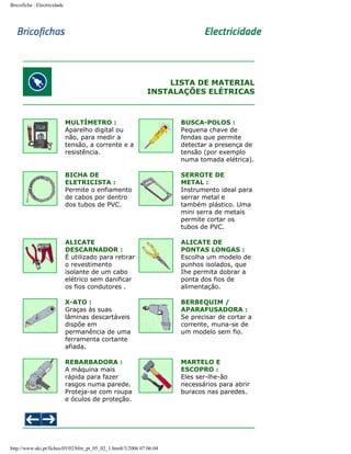 Bricoficha : Electricidade

LISTA DE MATERIAL
INSTALAÇÕES ELÉTRICAS

MULTÍMETRO :
Aparelho digital ou
não, para medir a
tensão, a corrente e a
resistência.

BUSCA-POLOS :
Pequena chave de
fendas que permite
detectar a presença de
tensão (por exemplo
numa tomada elétrica).

BICHA DE
ELETRICISTA :
Permite o enfiamento
de cabos por dentro
dos tubos de PVC.

SERROTE DE
METAL :
Instrumento ideal para
serrar metal e
também plástico. Uma
mini serra de metais
permite cortar os
tubos de PVC.

ALICATE
DESCARNADOR :
É utilizado para retirar
o revestimento
isolante de um cabo
elétrico sem danificar
os fios condutores .

ALICATE DE
PONTAS LONGAS :
Escolha um modelo de
punhos isolados, que
Ihe permita dobrar a
ponta dos fios de
alimentação.

X-ATO :
Graças às suas
lâminas descartáveis
dispõe em
permanência de uma
ferramenta cortante
afiada.

BERBEQUIM /
APARAFUSADORA :
Se precisar de cortar a
corrente, muna-se de
um modelo sem fio.

REBARBADORA :
A máquina mais
rápida para fazer
rasgos numa parede.
Proteja-se com roupa
e óculos de proteção.

MARTELO E
ESCOPRO :
Eles ser-lhe-ão
necessários para abrir
buracos nas paredes.

http://www.aki.pt/fiches/05/02/bfm_pt_05_02_1.htm8/3/2006 07:06:04

 