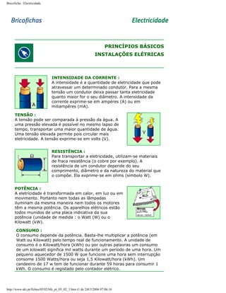 Bricoficha : Electricidade

PRINCÍPIOS BÁSICOS
INSTALAÇÕES ELÉTRICAS

INTENSIDADE DA CORRENTE :
A intensidade é a quantidade de eletricidade que pode
atravessar um determinado condutor. Para a mesma
tensão um condutor deixa passar tanta eletricidade
quanto maior for o seu diâmetro. A intensidade da
corrente exprime-se em ampéres (A) ou em
miliampéres (mA).
TENSÃO :
A tensão pode ser comparada à pressão da água. A
uma pressão elevada é possível no mesmo lapso de
tempo, transportar uma maior quantidade de água.
Uma tensão elevada permite pois circular mais
eletricidade. A tensão exprime-se em volts (V).
RESISTÊNCIA :
Para transportar a eletricidade, utilizam-se materiais
de fraca resistência (o cobre por exemplo). A
resistência de um condutor depende do seu
comprimento, diâmetro e da natureza do material que
o compõe. Ela exprime-se em ohms (símbolo W).
POTÊNCIA :
A eletricidade é transformada em calor, em luz ou em
movimento. Portanto nem todas as lâmpadas
iluminam da mesma maneira nem todos os motores
têm a mesma potência. Os aparelhos elétricos estão
todos munidos de uma placa indicativa da sua
potência (unidade de medida : o Watt (W) ou o
Kilowatt (kW).
CONSUMO :
O consumo depende da potência. Basta-lhe multiplicar a potência (em
Watt ou Kilowatt) pelo tempo real de funcionamento. A unidade de
consumo é o Kilowatt/hora (kWh) ou por outras palavras um consumo
de um kilowatt significa mil watts durante um período de uma hora. Um
pequeno aquecedor de 1500 W que funcione uma hora sem interrupção
consome 1500 Watts/hora ou seja 1,5 Kilowatt/hora (kWh). Um
candeeiro de 17 w tem de funcionar durante 59 horas para consumir 1
kWh. O consumo é registado pelo contador elétrico.

http://www.aki.pt/fiches/05/02/bfe_pt_05_02_1.htm (1 de 2)8/3/2006 07:06:16

 