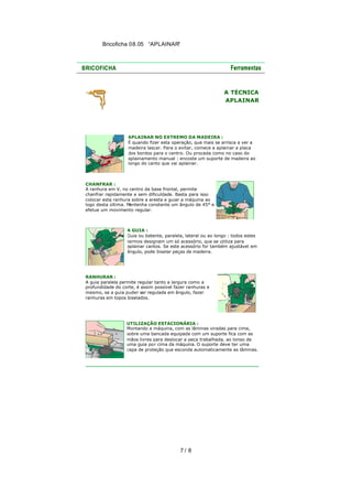 Bricoficha 08.05 “APLAINAR“

A TÉCNICA
APLAINAR

APLAINAR NO EXTREMO DA MADEIRA :
É quando fizer esta operação, que mais se arrisca a ver a
madeira lascar. Para o evitar, comece a aplainar a placa
dos bordos para o centro. Ou proceda como no caso do
aplainamento manual : encoste um suporte de madeira ao
longo do canto que vai aplainar.

CHANFRAR :
A ranhura em V, no centro da base frontal, permite
chanfrar rapidamente e sem dificuldade. Basta para isso
colocar esta ranhura sobre a aresta e guiar a máquina ao
logo desta última. Mantenha constante um ângulo de 45° e
efetue um movimento regular.

A GUIA :
Guia ou batente, paralela, lateral ou ao longo : todos estes
termos designam um só acessório, que se utiliza para
aplainar cantos. Se este acessório for também ajustável em
ângulo, pode biselar peças de madeira.

RANHURAR :
A guia paralela permite regular tanto a largura como a
profundidade do corte, é assim possível fazer ranhuras e
mesmo, se a guia puder ser regulada em ângulo, fazer
ranhuras em topos biselados.

UTILIZAÇÃO ESTACIONÁRIA :
Montando a máquina, com as lâminas viradas para cima,
sobre uma bancada equipada com um suporte fica com as
mãos livres para deslocar a peça trabalhada, ao longo de
uma guia po r cima da máquina. O suporte deve ter uma
capa de proteção que esconda automaticamente as lâminas.

7/ 8

 