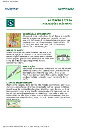 Bricoficha : Electricidade

A LIGAÇÃO À TERRA
INSTALAÇÕES ELÉTRICAS

CONSTRUÇÃO OU EXTENSÃO
A ligação à terra (eletrodo de terra) desvia a corrente
quando uma pessoa estiver em contacto com um
aparelho defeituoso. É por isso obrigatório prever nas
fundações das paredes exteriores (profundidade : 60
cm min) uma vareta de terra (em cobre) com o
mínimo de 35 mm² de secção.
BARRA DE CORTE
As extremidades da vareta de cobre fixam-se a um
borne de ligação. A resistência de um condutor de
terra não pode exceder os 100 ohms; senão deverá
utilizar piquets galvanizados enterrados na terra. Uma
barra de corte (obrigatória) permite medir a
resistência da terra.
RENOVAÇÃO
Neste caso é suficiente a introdução no solo de piquets
de terra galvanizados. Obterá assim uma resistência
de dispersão no máximo 100 ohms. A ligação do
Piquet e da barra de corte faz-se com a ajuda de um
condutor isolado (amarelo-verde) no mínimo de 16
mm².
LIGAÇÃO EQUIPOTENCIAL
Mesmo uma ligação à terra correta não impede a corrente de atravessar
elementos condutores estranhos à instalação elétrica : peças metálicas
da estrutura de construção, chassis de alumínio, vigas de aço, .... é por
isso que recorremos a uma ligação equipotencial. Ela liga entre eles e à
terra todas as partes condutoras acessíveis da construção e todas as
canalizações de gás, água e aquecimento. Além disso existem ligações
equipotenciais suplementares, entre outras à casa de banho (ver rubrica
deste assunto).

http://www.aki.pt/fiches/05/02/bfe_pt_05_02_2.htm (1 de 2)8/3/2006 07:06:20

 