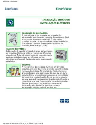 Bricoficha : Electricidade

INSTALAÇÃO INTERIOR
INSTALAÇÕES ELÉTRICAS

CONJUNTO DE CONTAGEM :
A rede elétrica entra em casa por um cabo de
alimentação que chega ao conjunto de contagem. Aqui
encontra-se o disjuntor principal. O interruptor
principal permite cortar a tensão de toda a instalação.
O acesso ao conjunto é reservado á empresa de
distribuição de energia (EDP).
QUADRO ELÉTRICO :
Este quadro é o ponto principal de onde partem todos
os circuitos elétricos e onde se reúnem os diferentes
disjuntores. Toda a transformação ou extensão desta
parte da instalação deve ser efetuada por um
eletricista profissional. Existem também quadros précabelados.
GRUPOS :
A rede elétrica de sua casa divide-se em diversos
circuitos, em caso de avaria, a tensão só será cortada
numa parte da casa. As avarias são freqüentemente
provocadas por uma sobrecarga da rede ou um curtocircuito. Dá-se uma sobrecarga quando a necessidade
de corrente é muito elevada. Dá-se um curto-circuito
sempre que, entre dois pontos de potencial diferente a
resistência seja nula (e como tal a corrente ilimitada).
Marque a que grupo pertencem as tomadas, a
iluminação, etc. Basta-lhe para isso cortar a
alimentação de cada circuito por sua vez.

http://www.aki.pt/fiches/05/02/bfe_pt_05_02_3.htm8/3/2006 07:06:24

 