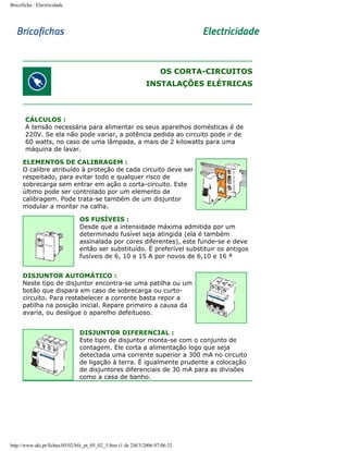 Bricoficha : Electricidade

OS CORTA-CIRCUITOS
INSTALAÇÕES ELÉTRICAS

CÁLCULOS :
A tensão necessária para alimentar os seus aparelhos domésticas é de
220V. Se ela não pode variar, a potência pedida ao circuito pode ir de
60 watts, no caso de uma lâmpada, a mais de 2 kilowatts para uma
máquina de lavar.
ELEMENTOS DE CALIBRAGEM :
O calibre atribuído à proteção de cada circuito deve ser
respeitado, para evitar todo e qualquer risco de
sobrecarga sem entrar em ação o corta-circuito. Este
último pode ser controlado por um elemento de
calibragem. Pode trata-se também de um disjuntor
modular a montar na calha.
OS FUSÍVEIS :
Desde que a intensidade máxima admitida por um
determinado fusível seja atingida (ela é também
assinalada por cores diferentes), este funde-se e deve
então ser substituído. É preferível substituir os antigos
fusíveis de 6, 10 e 15 A por novos de 6,10 e 16 ª
DISJUNTOR AUTOMÁTICO :
Neste tipo de disjuntor encontra-se uma patilha ou um
botão que dispara em caso de sobrecarga ou curtocircuito. Para restabelecer a corrente basta repor a
patilha na posição inicial. Repare primeiro a causa da
avaria, ou desligue o aparelho defeituoso.
DISJUNTOR DIFERENCIAL :
Este tipo de disjuntor monta-se com o conjunto de
contagem. Ele corta a alimentação logo que seja
detectada uma corrente superior a 300 mA no circuito
de ligação à terra. É igualmente prudente a colocação
de disjuntores diferenciais de 30 mA para as divisões
como a casa de banho.

http://www.aki.pt/fiches/05/02/bfe_pt_05_02_5.htm (1 de 2)8/3/2006 07:06:32

 