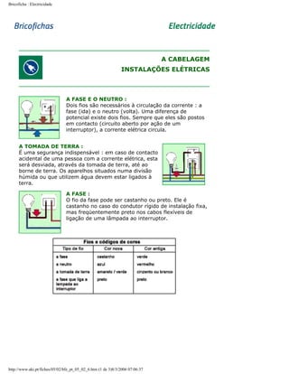Bricoficha : Electricidade

A CABELAGEM
INSTALAÇÕES ELÉTRICAS

A FASE E O NEUTRO :
Dois fios são necessários à circulação da corrente : a
fase (ida) e o neutro (volta). Uma diferença de
potencial existe dois fios. Sempre que eles são postos
em contacto (circuito aberto por ação de um
interruptor), a corrente elétrica circula.
A TOMADA DE TERRA :
É uma segurança indispensável : em caso de contacto
acidental de uma pessoa com a corrente elétrica, esta
será desviada, através da tomada de terra, até ao
borne de terra. Os aparelhos situados numa divisão
húmida ou que utilizem água devem estar ligados à
terra.
A FASE :
O fio da fase pode ser castanho ou preto. Ele é
castanho no caso do condutor rígido de instalação fixa,
mas freqüentemente preto nos cabos flexíveis de
ligação de uma lâmpada ao interruptor.

http://www.aki.pt/fiches/05/02/bfe_pt_05_02_6.htm (1 de 3)8/3/2006 07:06:37

 
