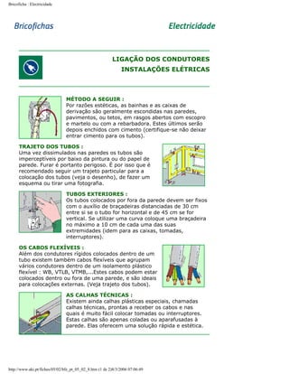 Bricoficha : Electricidade

LIGAÇÃO DOS CONDUTORES
INSTALAÇÕES ELÉTRICAS

MÉTODO A SEGUIR :
Por razões estéticas, as bainhas e as caixas de
derivação são geralmente escondidas nas paredes,
pavimentos, ou tetos, em rasgos abertos com escopro
e martelo ou com a rebarbadora. Estes últimos serão
depois enchidos com cimento (certifique-se não deixar
entrar cimento para os tubos).
TRAJETO DOS TUBOS :
Uma vez dissimulados nas paredes os tubos são
imperceptíveis por baixo da pintura ou do papel de
parede. Furar é portanto perigoso. É por isso que é
recomendado seguir um trajeto particular para a
colocação dos tubos (veja o desenho), de fazer um
esquema ou tirar uma fotografia.
TUBOS EXTERIORES :
Os tubos colocados por fora da parede devem ser fixos
com o auxílio de braçadeiras distanciadas de 30 cm
entre si se o tubo for horizontal e de 45 cm se for
vertical. Se utilizar uma curva coloque uma braçadeira
no máximo a 10 cm de cada uma das suas
extremidades (idem para as caixas, tomadas,
interruptores).
OS CABOS FLEXÍVEIS :
Além dos condutores rígidos colocados dentro de um
tubo existem também cabos flexíveis que agrupam
vários condutores dentro de um isolamento plástico
flexível : WB, VTLB, VTMB,...Estes cabos podem estar
colocados dentro ou fora de uma parede, e são ideais
para colocações externas. (Veja trajeto dos tubos).
AS CALHAS TÉCNICAS :
Existem ainda calhas plásticas especiais, chamadas
calhas técnicas, prontas a receber os cabos e nas
quais é muito fácil colocar tomadas ou interruptores.
Estas calhas são apenas coladas ou aparafusadas à
parede. Elas oferecem uma solução rápida e estética.

http://www.aki.pt/fiches/05/02/bfe_pt_05_02_8.htm (1 de 2)8/3/2006 07:06:49

 