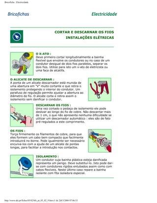 Bricoficha : Electricidade

CORTAR E DESCARNAR OS FIOS
INSTALAÇÕES ELÉTRICAS

O X-ATO :
Deve primeiro cortar longitudinalmente a bainha
flexível que envolve os condutores ou no caso de um
condutor desigual de dois fios paralelos, separar os
dois fios. Utilize para isto um x-ato de eletricista ou
uma faca de alcatifa.
O ALICATE DE DESCARNAR :
A ponta de um alicate descarnador está munida de
uma abertura em "V" muito cortante e que retira o
isolamento protegendo o interior do condutor. Um
parafuso de regulação permite ajustar a abertura ao
diâmetro do fio. O alicate corta e retira assim o
isolamento sem danificar o condutor.
DESCARNAR OS FIOS :
Uma vez cortado o pedaço de isolamento ele pode
deslizar ao longo do fio de cobre. Não descarnar mais
de 1 cm, o que não apresenta nenhuma dificuldade se
utilizar um descarnador automático : eles são de fato
pré-regulados a este comprimento.
OS FIOS :
Torça firmemente os filamentos de cobre, para que
eles formem um cabo bem compacto que facilmente
introduzirá no borne. Pode igualmente ser necessário
encurva-los com a ajuda de um alicate de pontas
longas, para facilitar a introdução nos contactos.
ISOLAMENTO :
Um condutor cuja bainha plástica esteja danificada
representa um perigo. Deve substituí-lo. Isto pode darse com condutores rígidos entubados assim como com
cabos flexíveis. Neste último caso repare a bainha
isolante com fita isoladora especial.

http://www.aki.pt/fiches/05/02/bfe_pt_05_02_9.htm (1 de 2)8/3/2006 07:06:53

 