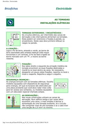 Bricoficha : Electricidade

AS TOMADAS
INSTALAÇÕES ELÉTRICAS

TOMADAS EXTERIORES / ENCASTRÁVEIS :
Os circuitos elétricos, por intermédio das caixas de
derivação e dos interruptores alimentam as tomadas.
Estas podem ser exteriores e fixadas à parede, ou
encastráveis. Neste caso deve primeiro efetuar os
rasgos na parede.
A LIGAÇÃO :
Ligue o fio de terra, amarelo e verde, ao borne de
terra assinalado pelo símbolo habitual (três traços
horizontais e um vertical). O fio da fase é ligado ao
borne marcado com um "P", o neutro ao borne
restante.
FIXAÇÃO :
Nos lados direito e esquerdo da armação metálica da
tomada encontram-se duas fixações destinadas a
mantê-la no local dentro da caixa. Se necessário,
desaperte um pouco estas fixações, reponha no local o
miolo e reaperte. Reponha a seguir o espelho.
SEGURANÇA CRIANÇAS :
As crianças brincam com as tomadas elétricas. Escolha
modelos equipados com dispositivos de segurança
para crianças, em que os buracos são obstruídos por
uma placa pivotante que você deve rodar meia volta
para ter acesso aos contactos, ou modelos equipados
com um obturador especial chamado eclipse.
AS DERIVAÇÕES :
Nas novas construções utilizam-se caixas de
derivação. Num edifício antigo é por vezes difícil
encontrar uma caixa, o mais simples é derivar a
alimentação de uma tomada existente, se o circuito
não comportar mais de oito tomadas e se o cabo tiver
uma secção de 2,5 mm² no mínimo.

http://www.aki.pt/fiches/05/02/bfe_pt_05_02_10.htm (1 de 2)8/3/2006 07:06:58

 