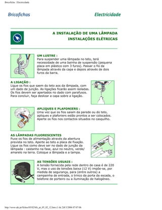 Bricoficha : Electricidade

A INSTALAÇÃO DE UMA LÂMPADA
INSTALAÇÕES ELÉTRICAS

UM LUSTRE :
Para suspender uma lâmpada no teto, terá
necessidade de uma bainha de suspensão (pequena
placa em plástico com 3 furos). Passar o fio da
lâmpada através da capa e depois através de dois
furos da barra.
A LIGAÇÃO :
Ligue os fios que saem do teto aos da lâmpada, com
um dado de junção. As ligações ficarão assim isoladas.
Os fios devem ser apertados no dado com parafusos.
Para concluir, faça deslizar a capa sobre a ligação.

APLIQUES E PLAFONIERS :
Uma vez que os fios saiam da parede ou do teto,
apliques e plafoniers estão prontos a ser colocados.
Aperte os fios nos contactos situados no casquilho.

AS LÂMPADAS FLUORESCENTES
Puxe os fios de alimentação através da abertura
prevista no teto. Aperte ao teto a placa de fixação.
Ligue os fios como deve ser no dado de junção da
lâmpada : castanho na fase, azul no neutro, verde/
amarelo na terra. Coloque a lâmpada e a tampa.
AS TENSÕES USUAIS :
A tensão fornecida pela rede dentro de casa é de 220
V, mas o uso de tensões baixa (12 V) impõe-se, por
medida de segurança, para (entre outros) a
campainha de entrada, o trinco da porta da escada, o
telefone de porteiro ou a iluminação de halogéneo.

http://www.aki.pt/fiches/05/02/bfe_pt_05_02_12.htm (1 de 2)8/3/2006 07:07:06

 