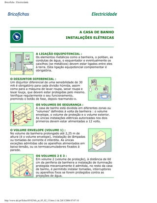 Bricoficha : Electricidade

A CASA DE BANHO
INSTALAÇÕES ELÉTRICAS

A LIGAÇÃO EQUIPOTENCIAL :
Os elementos metálicos como a banheira, o poliban, as
condutas de água, o esquentador e eventualmente os
caixilhos (se metálicos) devem estar ligados entre eles
à terra. Esta ligação equipotencial complementar é
obrigatória.
O DISJUNTOR DIFERENCIAL :
Um disjuntor diferencial de uma sensibilidade de 30
mA é obrigatório para cada divisão húmida, assim
como para a máquina de lavar roupa, secar roupa e
lavar louça, que devem estar protegidas pelo mesmo.
Verifique regularmente o seu funcionamento,
premindo o botão de fase, depois rearmando-o.
OS VOLUMES DE SEGURANÇA :
A casa de banho está dividida em diferentes zonas ou
"volumes" definidos à volta da banheira : o volume
envelope, o volume de proteção e o volume exterior.
As únicas instalações elétricas autorizadas nos dois
primeiros devem estar alimentadas a 12 volts.
O VOLUME ENVELOPE (VOLUME 1) :
No volume da banheira prolongado até 2,25 m de
altura (é o volume envelope), instalação de lâmpadas
ou tomadas de corrente é interdita. As únicas
exceções admitidas são os aparelhos alimentados em
baixa tensão, ou os termoacumuladores fixados à
parede.
OS VOLUMES 2 E 3 :
Em volume 2 (volume de proteção), à distância de 60
cm da periferia da banheira a instalação de iluminação
protegida mecanicamente é admitida, no resto da casa
de banho, é permitido instalar tomadas, interruptores
ou aparelhos fixos se forem protegidos contra as
projeções de água.

http://www.aki.pt/fiches/05/02/bfe_pt_05_02_13.htm (1 de 2)8/3/2006 07:07:10

 