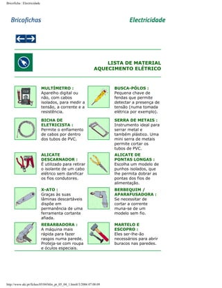 Bricoficha : Electricidade

LISTA DE MATERIAL
AQUECIMENTO ELÉTRICO

MULTÍMETRO :
Aparelho digital ou
não, com cabos
isolados, para medir a
tensão, a corrente e a
resistência.

BUSCA-PÓLOS :
Pequena chave de
fendas que permite
detectar a presença de
tensão (numa tomada
elétrica por exemplo).

BICHA DE
ELETRICISTA :
Permite o enfiamento
de cabos por dentro
dos tubos de PVC.

SERRA DE METAIS :
Instrumento ideal para
serrar metal e
também plástico. Uma
mini serra de metais
permite cortar os
tubos de PVC.

ALICATE
DESCARNADOR :
É utilizado para retirar
o isolante de um cabo
elétrico sem danificar
os fios condutores.

ALICATE DE
PONTAS LONGAS :
Escolha um modelo de
punhos isolados, que
lhe permita dobrar as
pontas dos fios de
alimentação.

X-ATO :
Graças às suas
lâminas descartáveis
dispõe em
permanência de uma
ferramenta cortante
afiada.

BERBEQUIM /
APARAFUSADORA :
Se necessitar de
cortar a corrente
muna-se de um
modelo sem fio.

REBARBADORA :
A máquina mais
rápida para fazer
rasgos numa parede.
Proteja-se com roupa
e óculos especiais.

MARTELO E
ESCOPRO :
Eles ser-lhe-ão
necessários para abrir
buracos nas paredes.

http://www.aki.pt/fiches/05/04/bfm_pt_05_04_1.htm8/3/2006 07:08:09

 